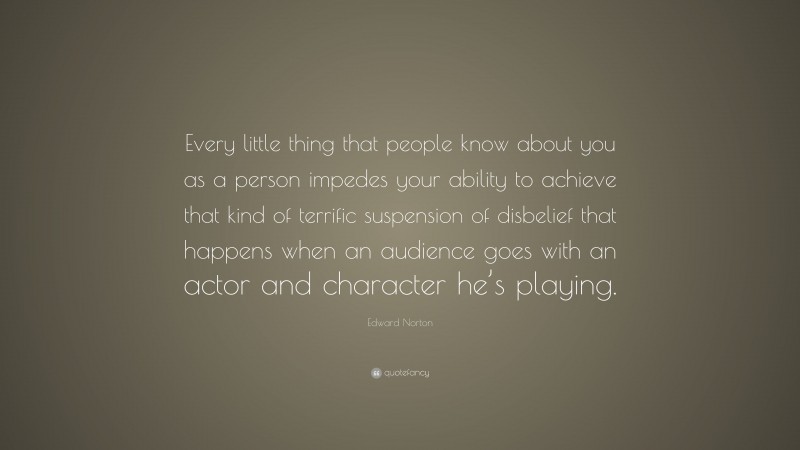 Edward Norton Quote: “Every little thing that people know about you as a person impedes your ability to achieve that kind of terrific suspension of disbelief that happens when an audience goes with an actor and character he’s playing.”