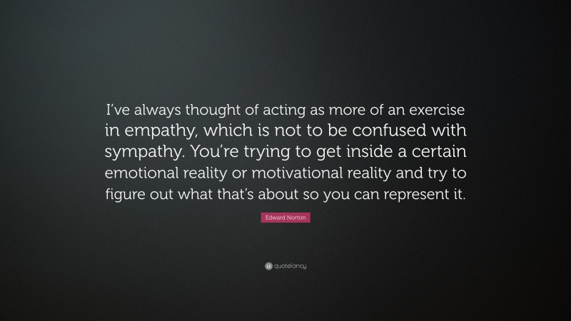 Edward Norton Quote: “I’ve always thought of acting as more of an exercise in empathy, which is not to be confused with sympathy. You’re trying to get inside a certain emotional reality or motivational reality and try to figure out what that’s about so you can represent it.”