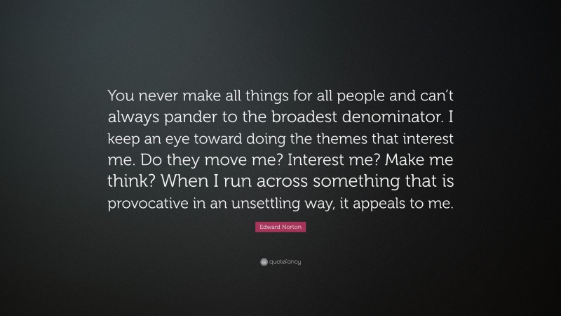 Edward Norton Quote: “You never make all things for all people and can’t always pander to the broadest denominator. I keep an eye toward doing the themes that interest me. Do they move me? Interest me? Make me think? When I run across something that is provocative in an unsettling way, it appeals to me.”