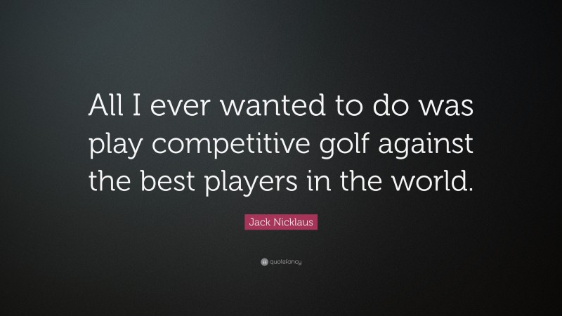 Jack Nicklaus Quote: “All I ever wanted to do was play competitive golf against the best players in the world.”
