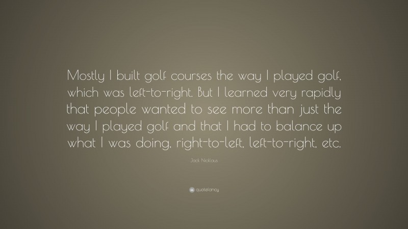 Jack Nicklaus Quote: “Mostly I built golf courses the way I played golf, which was left-to-right. But I learned very rapidly that people wanted to see more than just the way I played golf and that I had to balance up what I was doing, right-to-left, left-to-right, etc.”