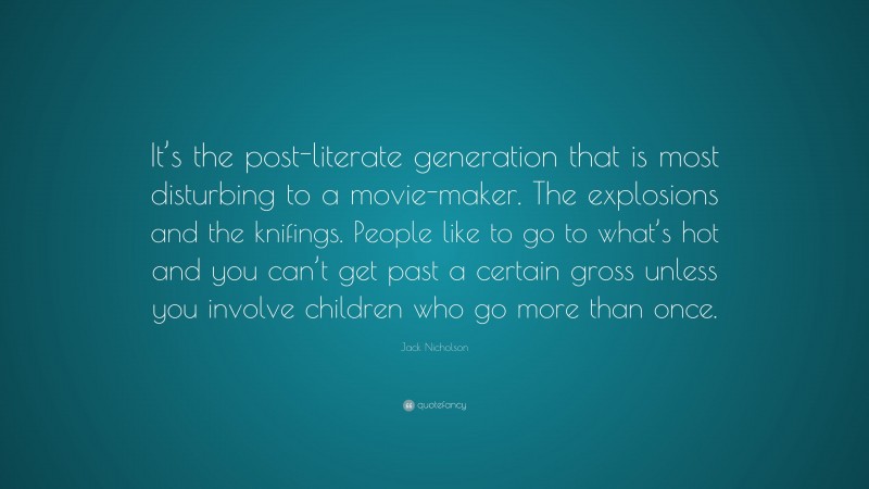 Jack Nicholson Quote: “It’s the post-literate generation that is most disturbing to a movie-maker. The explosions and the knifings. People like to go to what’s hot and you can’t get past a certain gross unless you involve children who go more than once.”
