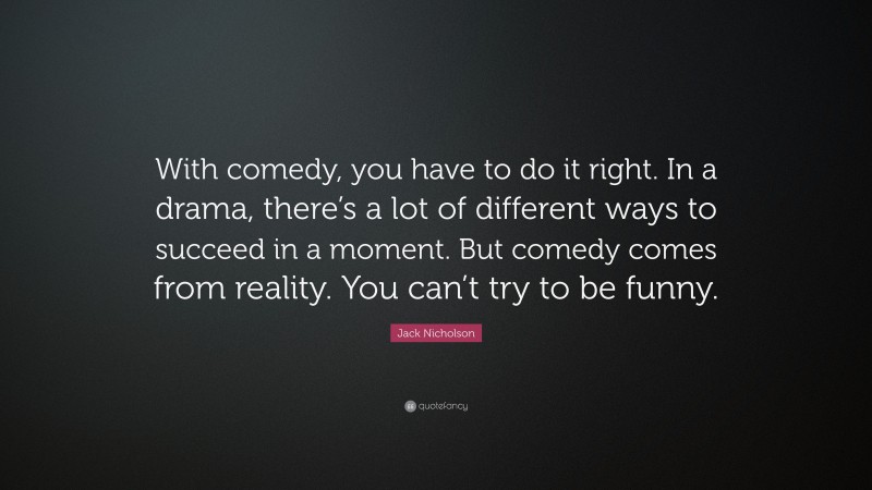 Jack Nicholson Quote: “With comedy, you have to do it right. In a drama, there’s a lot of different ways to succeed in a moment. But comedy comes from reality. You can’t try to be funny.”