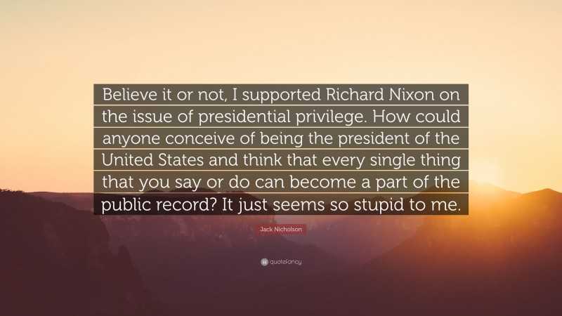 Jack Nicholson Quote: “Believe it or not, I supported Richard Nixon on the issue of presidential privilege. How could anyone conceive of being the president of the United States and think that every single thing that you say or do can become a part of the public record? It just seems so stupid to me.”