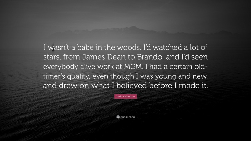 Jack Nicholson Quote: “I wasn’t a babe in the woods. I’d watched a lot of stars, from James Dean to Brando, and I’d seen everybody alive work at MGM. I had a certain old-timer’s quality, even though I was young and new, and drew on what I believed before I made it.”