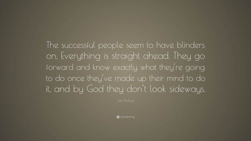 Jack Nicklaus Quote: “The successful people seem to have blinders on. Everything is straight ahead. They go forward and know exactly what they’re going to do once they’ve made up their mind to do it, and by God they don’t look sideways.”