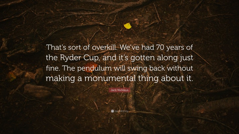 Jack Nicklaus Quote: “That’s sort of overkill. We’ve had 70 years of the Ryder Cup, and it’s gotten along just fine. The pendulum will swing back without making a monumental thing about it.”