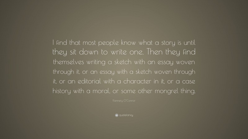 Flannery O'Connor Quote: “I find that most people know what a story is until they sit down to write one. Then they find themselves writing a sketch with an essay woven through it, or an essay with a sketch woven through it, or an editorial with a character in it, or a case history with a moral, or some other mongrel thing.”