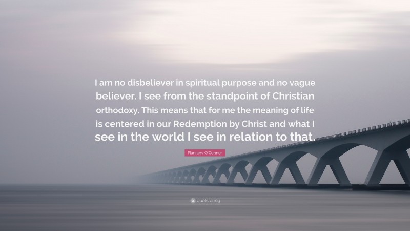 Flannery O'Connor Quote: “I am no disbeliever in spiritual purpose and no vague believer. I see from the standpoint of Christian orthodoxy. This means that for me the meaning of life is centered in our Redemption by Christ and what I see in the world I see in relation to that.”