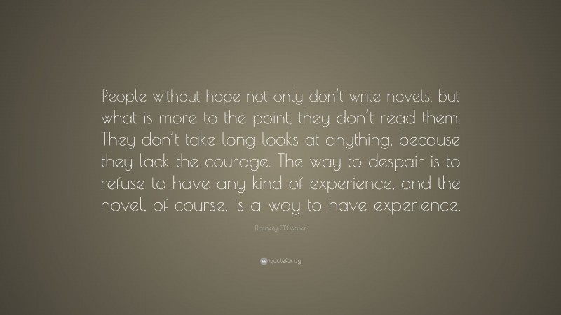Flannery O'Connor Quote: “People without hope not only don’t write novels, but what is more to the point, they don’t read them. They don’t take long looks at anything, because they lack the courage. The way to despair is to refuse to have any kind of experience, and the novel, of course, is a way to have experience.”