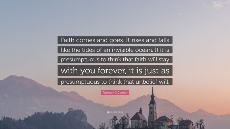 Flannery O'Connor Quote: “Faith comes and goes. It rises and falls like the tides of an invisible ocean. If it is presumptuous to think that faith will stay with you forever, it is just as presumptuous to think that unbelief will.”