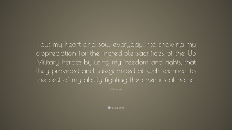 Ted Nugent Quote: “I put my heart and soul everyday into showing my appreciation for the incredible sacrifices of the US Military heroes by using my freedom and rights, that they provided and safeguarded at such sacrifice, to the best of my ability fighting the enemies at home.”