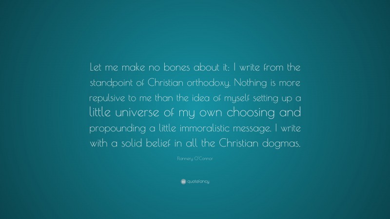 Flannery O'Connor Quote: “Let me make no bones about it: I write from the standpoint of Christian orthodoxy. Nothing is more repulsive to me than the idea of myself setting up a little universe of my own choosing and propounding a little immoralistic message. I write with a solid belief in all the Christian dogmas.”
