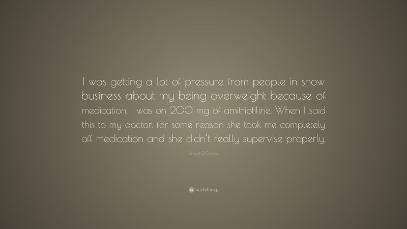 Sinead O'Connor Quote: “I was getting a lot of pressure from people in show business about my being overweight because of medication, I was on 200 mg of amitriptiline. When I said this to my doctor, for some reason she took me completely off medication and she didn’t really supervise properly.”