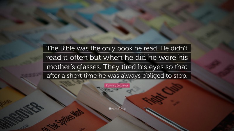 Flannery O'Connor Quote: “The Bible was the only book he read. He didn’t read it often but when he did he wore his mother’s glasses. They tired his eyes so that after a short time he was always obliged to stop.”