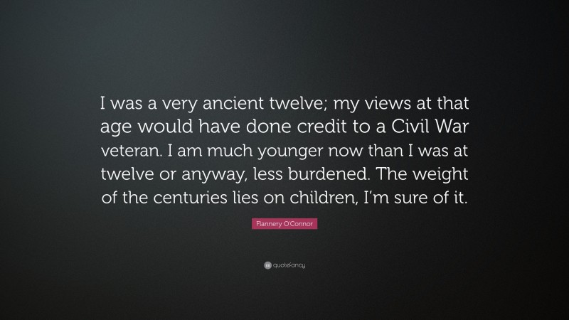 Flannery O'Connor Quote: “I was a very ancient twelve; my views at that age would have done credit to a Civil War veteran. I am much younger now than I was at twelve or anyway, less burdened. The weight of the centuries lies on children, I’m sure of it.”