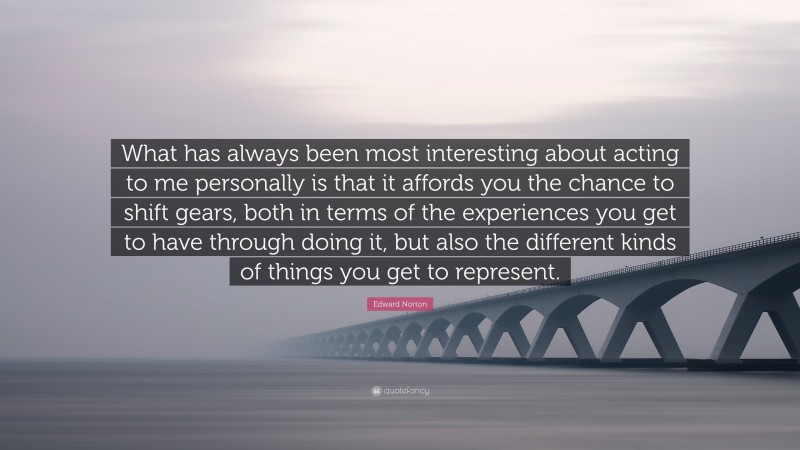 Edward Norton Quote: “What has always been most interesting about acting to me personally is that it affords you the chance to shift gears, both in terms of the experiences you get to have through doing it, but also the different kinds of things you get to represent.”