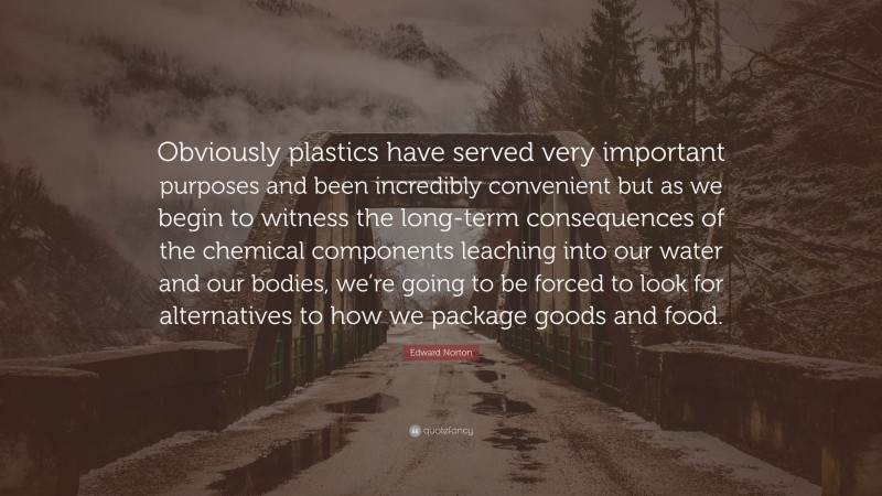 Edward Norton Quote: “Obviously plastics have served very important purposes and been incredibly convenient but as we begin to witness the long-term consequences of the chemical components leaching into our water and our bodies, we’re going to be forced to look for alternatives to how we package goods and food.”
