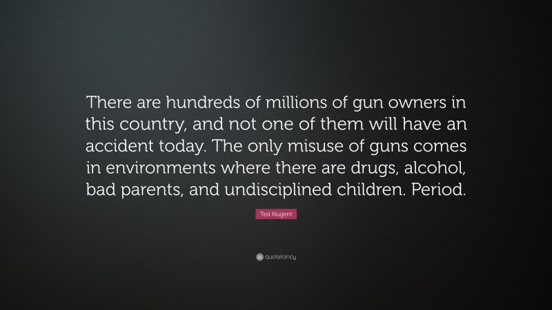 Ted Nugent Quote: “There are hundreds of millions of gun owners in this country, and not one of them will have an accident today. The only misuse of guns comes in environments where there are drugs, alcohol, bad parents, and undisciplined children. Period.”