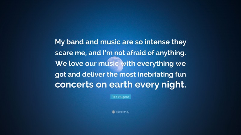 Ted Nugent Quote: “My band and music are so intense they scare me, and I’m not afraid of anything. We love our music with everything we got and deliver the most inebriating fun concerts on earth every night.”
