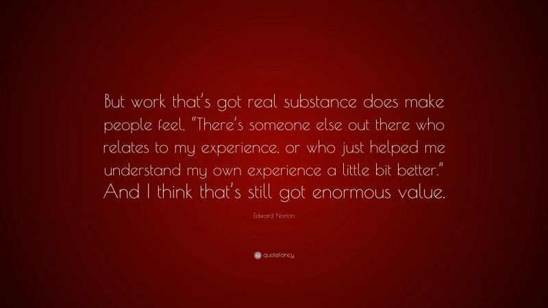 Edward Norton Quote: “But work that’s got real substance does make people feel, “There’s someone else out there who relates to my experience, or who just helped me understand my own experience a little bit better.” And I think that’s still got enormous value.”