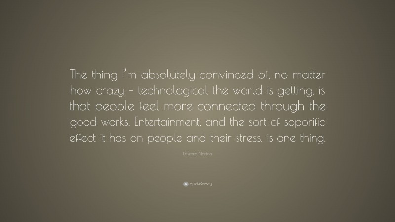 Edward Norton Quote: “The thing I’m absolutely convinced of, no matter how crazy – technological the world is getting, is that people feel more connected through the good works. Entertainment, and the sort of soporific effect it has on people and their stress, is one thing.”