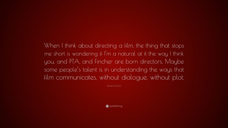 Edward Norton Quote: “When I think about directing a film, the thing that stops me short is wondering if I’m a natural at it the way I think you, and PTA, and Fincher are born directors. Maybe some people’s talent is in understanding the ways that film communicates, without dialogue, without plot.”