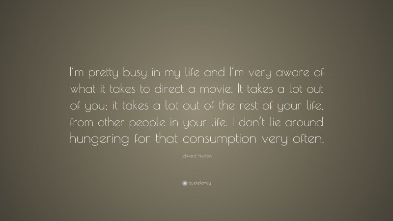 Edward Norton Quote: “I’m pretty busy in my life and I’m very aware of what it takes to direct a movie. It takes a lot out of you; it takes a lot out of the rest of your life, from other people in your life. I don’t lie around hungering for that consumption very often.”
