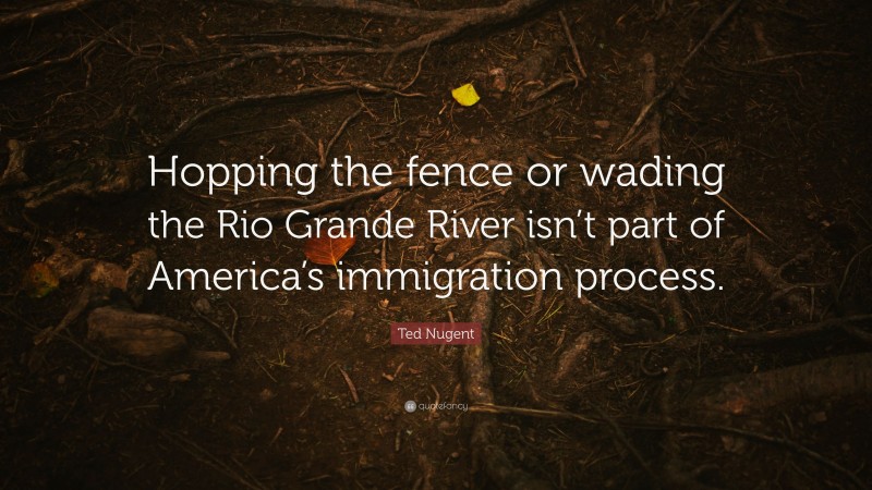 Ted Nugent Quote: “Hopping the fence or wading the Rio Grande River isn’t part of America’s immigration process.”