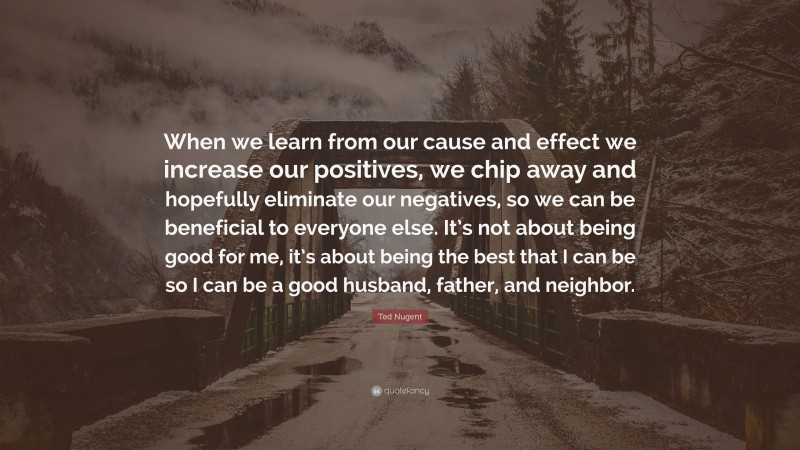 Ted Nugent Quote: “When we learn from our cause and effect we increase our positives, we chip away and hopefully eliminate our negatives, so we can be beneficial to everyone else. It’s not about being good for me, it’s about being the best that I can be so I can be a good husband, father, and neighbor.”