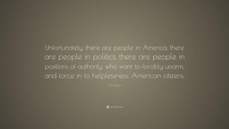 Ted Nugent Quote: “Unfortunately, there are people in America, there are people in politics, there are people in positions of authority, who want to forcibly unarm, and force in to helplessness, American citizens.”