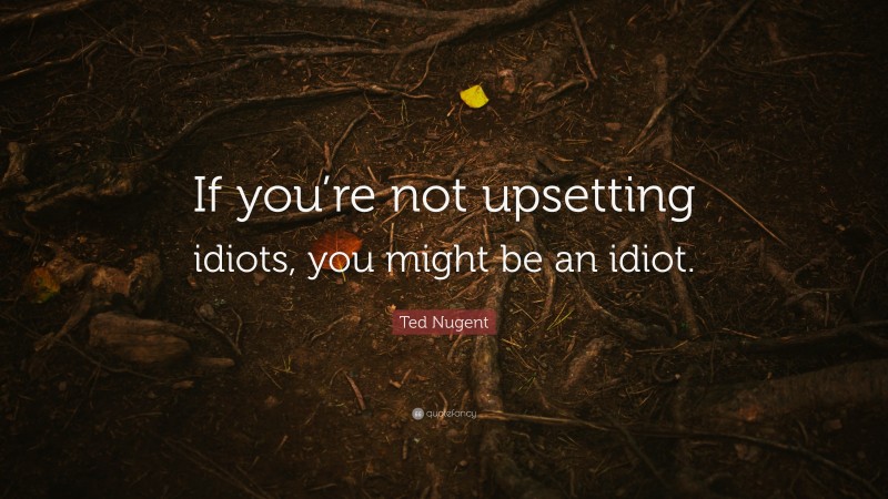 Ted Nugent Quote: “If you’re not upsetting idiots, you might be an idiot.”