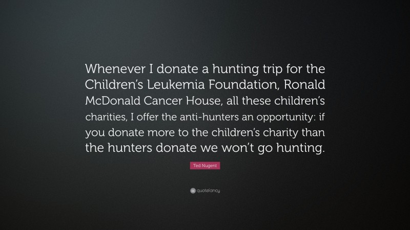 Ted Nugent Quote: “Whenever I donate a hunting trip for the Children’s Leukemia Foundation, Ronald McDonald Cancer House, all these children’s charities, I offer the anti-hunters an opportunity: if you donate more to the children’s charity than the hunters donate we won’t go hunting.”