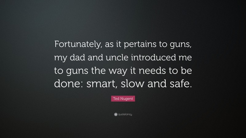 Ted Nugent Quote: “Fortunately, as it pertains to guns, my dad and uncle introduced me to guns the way it needs to be done: smart, slow and safe.”