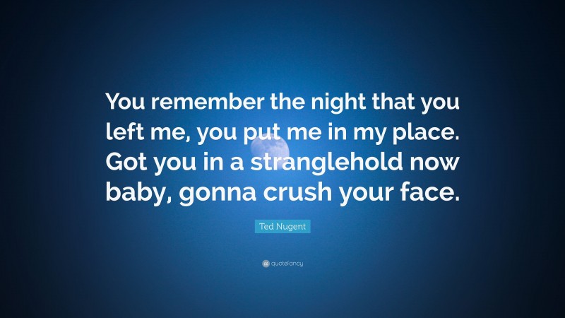 Ted Nugent Quote: “You remember the night that you left me, you put me in my place. Got you in a stranglehold now baby, gonna crush your face.”