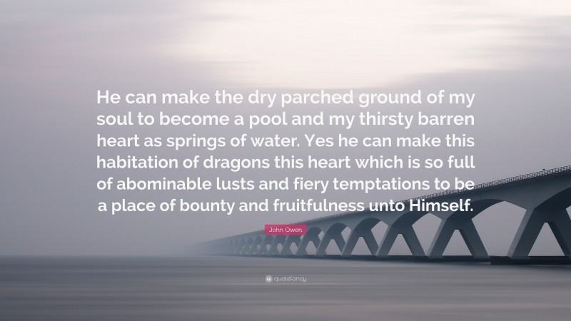 John Owen Quote: “He can make the dry parched ground of my soul to become a pool and my thirsty barren heart as springs of water. Yes he can make this habitation of dragons this heart which is so full of abominable lusts and fiery temptations to be a place of bounty and fruitfulness unto Himself.”