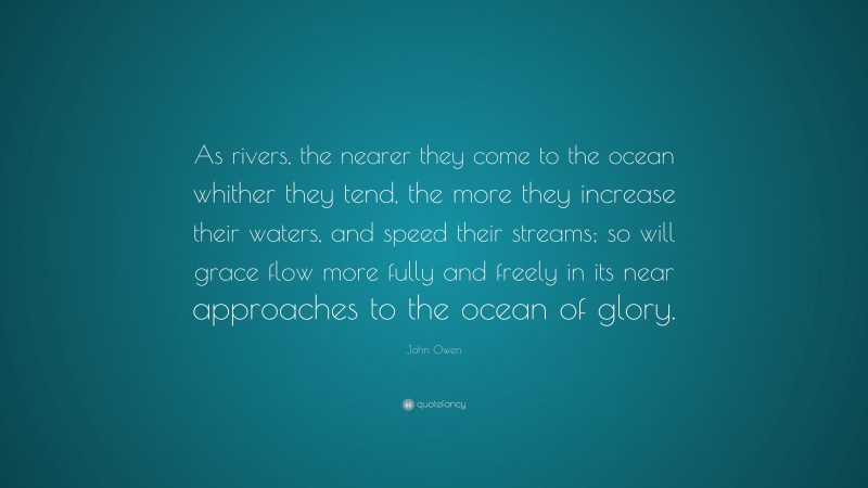 John Owen Quote: “As rivers, the nearer they come to the ocean whither they tend, the more they increase their waters, and speed their streams; so will grace flow more fully and freely in its near approaches to the ocean of glory.”