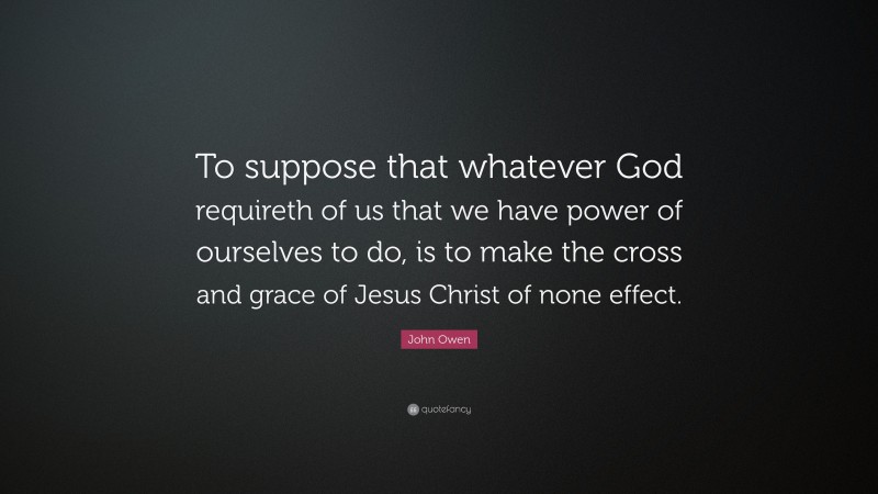 John Owen Quote: “To suppose that whatever God requireth of us that we have power of ourselves to do, is to make the cross and grace of Jesus Christ of none effect.”