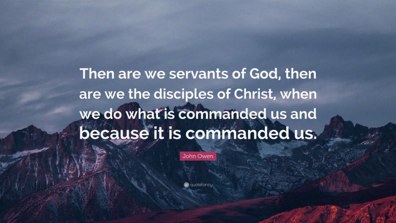 John Owen Quote: “Then are we servants of God, then are we the disciples of Christ, when we do what is commanded us and because it is commanded us.”
