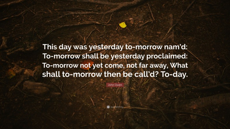 John Owen Quote: “This day was yesterday to-morrow nam’d: To-morrow shall be yesterday proclaimed: To-morrow not yet come, not far away, What shall to-morrow then be call’d? To-day.”