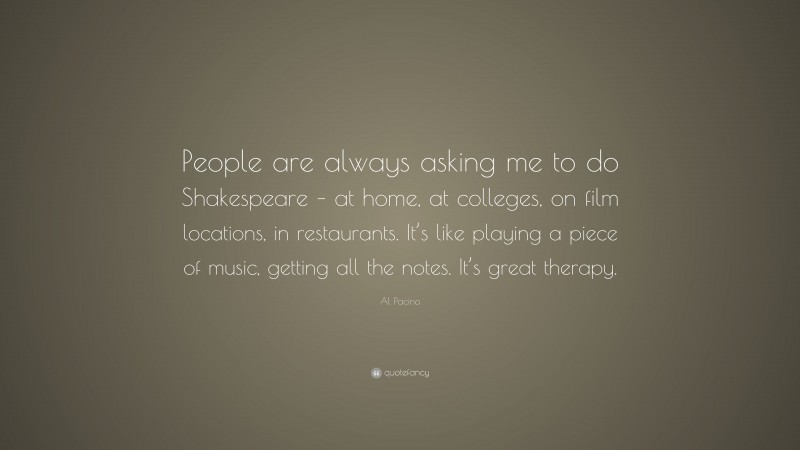 Al Pacino Quote: “People are always asking me to do Shakespeare – at home, at colleges, on film locations, in restaurants. It’s like playing a piece of music, getting all the notes. It’s great therapy.”