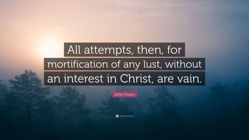 John Owen Quote: “All attempts, then, for mortification of any lust, without an interest in Christ, are vain.”