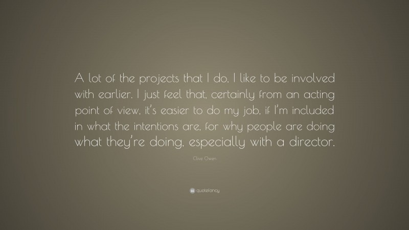 Clive Owen Quote: “A lot of the projects that I do, I like to be involved with earlier. I just feel that, certainly from an acting point of view, it’s easier to do my job, if I’m included in what the intentions are, for why people are doing what they’re doing, especially with a director.”
