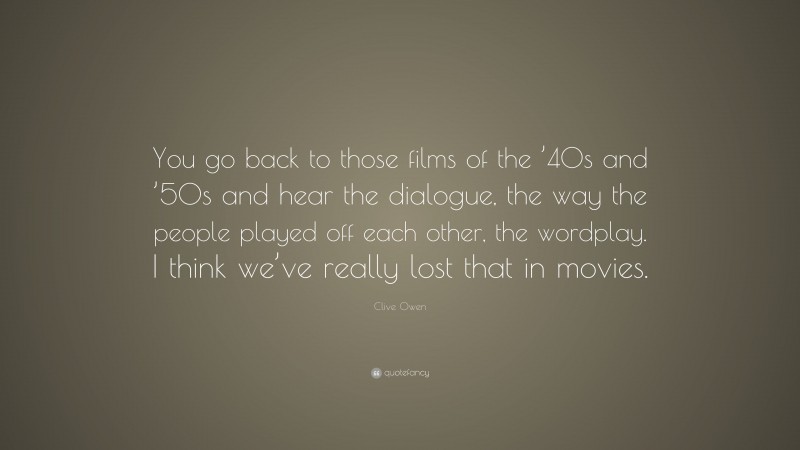 Clive Owen Quote: “You go back to those films of the ’40s and ’50s and hear the dialogue, the way the people played off each other, the wordplay. I think we’ve really lost that in movies.”