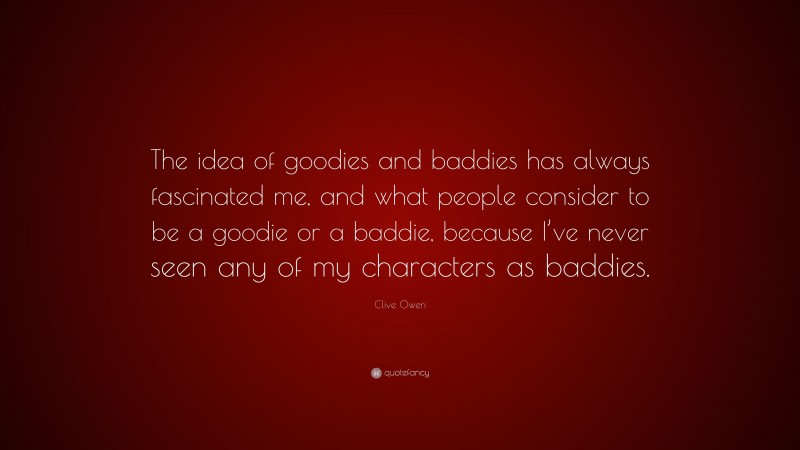 Clive Owen Quote: “The idea of goodies and baddies has always fascinated me, and what people consider to be a goodie or a baddie, because I’ve never seen any of my characters as baddies.”