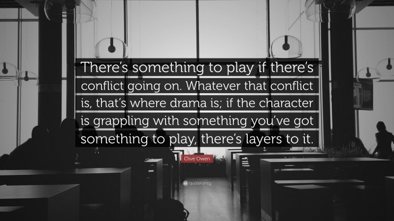 Clive Owen Quote: “There’s something to play if there’s conflict going on. Whatever that conflict is, that’s where drama is; if the character is grappling with something you’ve got something to play, there’s layers to it.”