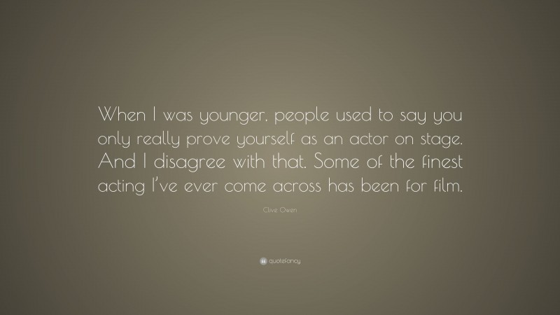 Clive Owen Quote: “When I was younger, people used to say you only really prove yourself as an actor on stage. And I disagree with that. Some of the finest acting I’ve ever come across has been for film.”