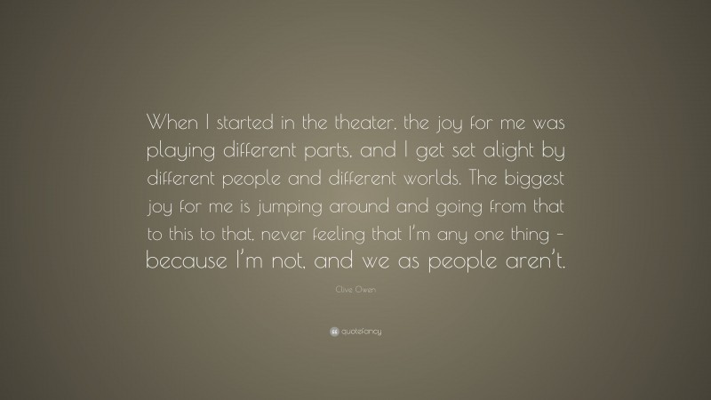 Clive Owen Quote: “When I started in the theater, the joy for me was playing different parts, and I get set alight by different people and different worlds. The biggest joy for me is jumping around and going from that to this to that, never feeling that I’m any one thing – because I’m not, and we as people aren’t.”