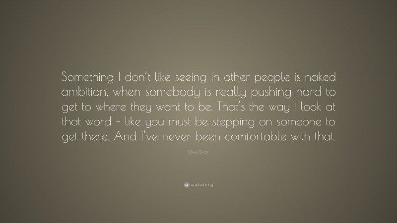 Clive Owen Quote: “Something I don’t like seeing in other people is naked ambition, when somebody is really pushing hard to get to where they want to be. That’s the way I look at that word – like you must be stepping on someone to get there. And I’ve never been comfortable with that.”