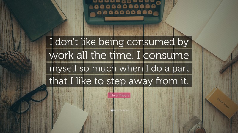 Clive Owen Quote: “I don’t like being consumed by work all the time. I consume myself so much when I do a part that I like to step away from it.”